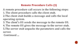 Remote Procedure Calls (1)
A remote procedure call occurs in the following steps:
1. The client procedure calls the client stub.
2.The client stub builds a message and calls the local
operating system.
3. The client’s OS sends the message to the remote OS.
4. The remote OS gives the message to the server stub.
5.The server stub unpacks the parameters and calls the
server.
Continued …
 