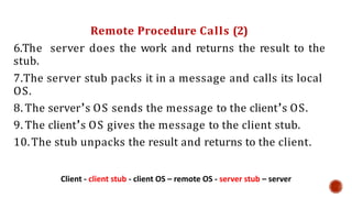 Remote Procedure Calls (2)
6.The server does the work and returns the result to the
stub.
7.The server stub packs it in a message and calls its local
OS.
8. The server’s OS sends the message to the client’s OS.
9. The client’s OS gives the message to the client stub.
10.The stub unpacks the result and returns to the client.
Client - client stub - client OS – remote OS - server stub – server
 