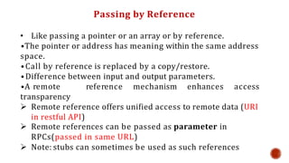 Passing by Reference
• Like passing a pointer or an array or by reference.
•The pointer or address has meaning within the same address
space.
•Call by reference is replaced by a copy/restore.
•Difference between input and output parameters.
•A remote reference mechanism enhances access
transparency
 Remote reference offers unified access to remote data (URI
in restful API)
 Remote references can be passed as parameter in
RPCs(passed in same URL)
 Note: stubs can sometimes be used as such references
 