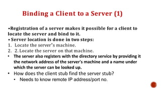 Binding a Client to a Server (1)
•Registration of a server makes it possible for a client to
locate the server and bind to it.
• Server location is done in two steps:
1. Locate the server’s machine.
2. 2. Locate the server on that machine.
• The server also registers with the directory service by providing it
the network address of the server's machine and a name under
which the server can be looked up.
• How does the client stub find the server stub?
• Needs to know remote IP address/port no.
 