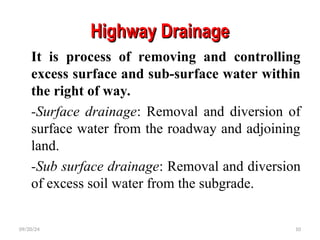Highway Drainage
Highway Drainage
It is process of removing and controlling
excess surface and sub-surface water within
the right of way.
-Surface drainage: Removal and diversion of
surface water from the roadway and adjoining
land.
-Sub surface drainage: Removal and diversion
of excess soil water from the subgrade.
09/20/24 10
 