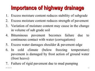 Importance of highway drainage
Importance of highway drainage
1. Excess moisture content reduces stability of subgrade
2. Excess moisture content reduces strength of pavement
3. Variation of moisture content may cause in the change
in volume of sub grade soil
4. Bituminous pavement becomes failure due to
continuous contact with water (corrugations)
5. Excess water damages shoulder & pavement edge
6. In cold climate (below freezing temperature)
pavement is damaged by frost action of ground water
(frost heave)
7. Failure of rigid pavement due to mud pumping
09/20/24 11
 