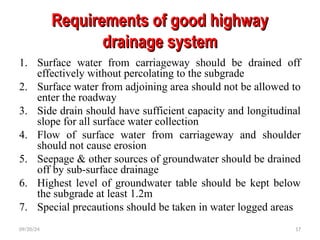 Requirements of good highway
Requirements of good highway
drainage system
drainage system
1. Surface water from carriageway should be drained off
effectively without percolating to the subgrade
2. Surface water from adjoining area should not be allowed to
enter the roadway
3. Side drain should have sufficient capacity and longitudinal
slope for all surface water collection
4. Flow of surface water from carriageway and shoulder
should not cause erosion
5. Seepage & other sources of groundwater should be drained
off by sub-surface drainage
6. Highest level of groundwater table should be kept below
the subgrade at least 1.2m
7. Special precautions should be taken in water logged areas
09/20/24 17
 