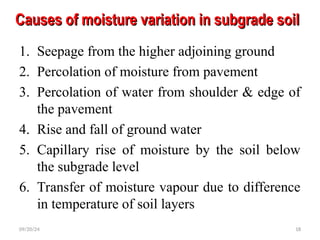 Causes of moisture variation in subgrade soil
Causes of moisture variation in subgrade soil
1. Seepage from the higher adjoining ground
2. Percolation of moisture from pavement
3. Percolation of water from shoulder & edge of
the pavement
4. Rise and fall of ground water
5. Capillary rise of moisture by the soil below
the subgrade level
6. Transfer of moisture vapour due to difference
in temperature of soil layers
09/20/24 18
 