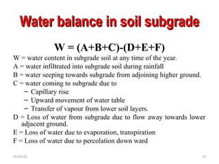 Water balance in soil subgrade
Water balance in soil subgrade
W = (A+B+C)-(D+E+F)
W = water content in subgrade soil at any time of the year.
A = water infiltrated into subgrade soil during rainfall
B = water seeping towards subgrade from adjoining higher ground.
C = water coming to subgrade due to
– Capillary rise
– Upward movement of water table
– Transfer of vapour from lower soil layers.
D = Loss of water from subgrade due to flow away towards lower
adjacent ground.
E = Loss of water due to evaporation, transpiration
F = Loss of water due to percolation down ward
09/20/24 19
 