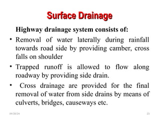 Surface Drainage
Surface Drainage
Highway drainage system consists of:
• Removal of water laterally during rainfall
towards road side by providing camber, cross
falls on shoulder
• Trapped runoff is allowed to flow along
roadway by providing side drain.
• Cross drainage are provided for the final
removal of water from side drains by means of
culverts, bridges, causeways etc.
09/20/24 23
 