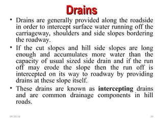 Drains
Drains
• Drains are generally provided along the roadside
in order to intercept surface water running off the
carriageway, shoulders and side slopes bordering
the roadway.
• If the cut slopes and hill side slopes are long
enough and accumulates more water than the
capacity of usual sized side drain and if the run
off may erode the slope then the run off is
intercepted on its way to roadway by providing
drains at these slope itself.
• These drains are known as intercepting drains
and are common drainage components in hill
roads.
09/20/24 24
 