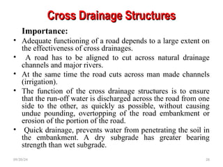 Cross Drainage Structures
Cross Drainage Structures
Importance:
• Adequate functioning of a road depends to a large extent on
the effectiveness of cross drainages.
• A road has to be aligned to cut across natural drainage
channels and major rivers.
• At the same time the road cuts across man made channels
(irrigation).
• The function of the cross drainage structures is to ensure
that the run-off water is discharged across the road from one
side to the other, as quickly as possible, without causing
undue pounding, overtopping of the road embankment or
erosion of the portion of the road.
• Quick drainage, prevents water from penetrating the soil in
the embankment. A dry subgrade has greater bearing
strength than wet subgrade.
09/20/24 26
 