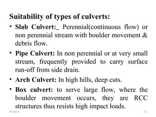 Suitability of types of culverts:
• Slab Culvert: Perennial(continuous flow) or
non perennial stream with boulder movement &
debris flow.
• Pipe Culvert: In non perennial or at very small
stream, frequently provided to carry surface
run-off from side drain.
• Arch Culvert: In high hills, deep cuts.
• Box culvert: to serve large flow, where the
boulder movement occurs, they are RCC
structures thus resists high impact loads.
09/20/24 33
 
