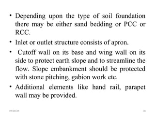 • Depending upon the type of soil foundation
there may be either sand bedding or PCC or
RCC.
• Inlet or outlet structure consists of apron.
• Cutoff wall on its base and wing wall on its
side to protect earth slope and to streamline the
flow. Slope embankment should be protected
with stone pitching, gabion work etc.
• Additional elements like hand rail, parapet
wall may be provided.
09/20/24 36
 