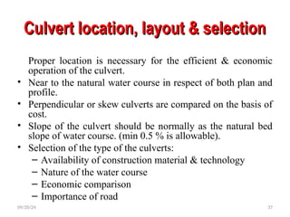 Culvert location, layout & selection
Culvert location, layout & selection
Proper location is necessary for the efficient & economic
operation of the culvert.
• Near to the natural water course in respect of both plan and
profile.
• Perpendicular or skew culverts are compared on the basis of
cost.
• Slope of the culvert should be normally as the natural bed
slope of water course. (min 0.5 % is allowable).
• Selection of the type of the culverts:
– Availability of construction material & technology
– Nature of the water course
– Economic comparison
– Importance of road
09/20/24 37
 