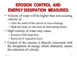 EROSION CONTROL AND
EROSION CONTROL AND
ENERGY DISSIPATION MEASURES:
ENERGY DISSIPATION MEASURES:
• Velocity of water will be higher than non scouring
velocity at:
– After the outlet of the culvert or cross drainage
– High bed slope of side drain & intercepting drains
• High velocity of water may cause:
– Erosion of hill slope bed
– Removal of vegetation layer.
• Control of the erosion is directly concerned with
the dissipation of energy which ultimately means
the reduction of velocity
09/20/24 38
 