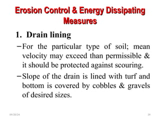 Erosion Control & Energy Dissipating
Erosion Control & Energy Dissipating
Measures
Measures
1. Drain lining
–For the particular type of soil; mean
velocity may exceed than permissible &
it should be protected against scouring.
–Slope of the drain is lined with turf and
bottom is covered by cobbles & gravels
of desired sizes.
09/20/24 39
 