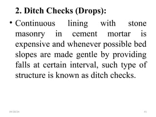 2. Ditch Checks (Drops):
• Continuous lining with stone
masonry in cement mortar is
expensive and whenever possible bed
slopes are made gentle by providing
falls at certain interval, such type of
structure is known as ditch checks.
09/20/24 41
 