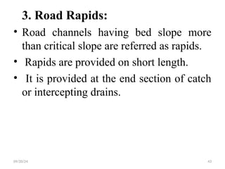 3. Road Rapids:
• Road channels having bed slope more
than critical slope are referred as rapids.
• Rapids are provided on short length.
• It is provided at the end section of catch
or intercepting drains.
09/20/24 43
 
