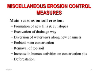 MISCELLANEOUS EROSION CONTROL
MISCELLANEOUS EROSION CONTROL
MEASURES
MEASURES
Main reasons on soil erosion:
– Formation of new fills & cut slopes
– Excavation of drainage way
– Diversion of waterways along new channels
– Embankment construction
– Removal of top soil
– Increase in human activities on construction site
– Deforestation
09/20/24 54
 