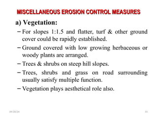MISCELLANEOUS EROSION CONTROL MEASURES
MISCELLANEOUS EROSION CONTROL MEASURES
a) Vegetation:
– For slopes 1:1.5 and flatter, turf & other ground
cover could be rapidly established.
– Ground covered with low growing herbaceous or
woody plants are arranged.
– Trees & shrubs on steep hill slopes.
– Trees, shrubs and grass on road surrounding
usually satisfy multiple function.
– Vegetation plays aesthetical role also.
09/20/24 55
 