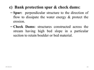 c) Bank protection spur & check dams:
– Spur: perpendicular structure to the direction of
flow to dissipate the water energy & protect the
erosion.
– Check Dams: structures constructed across the
stream having high bed slope in a particular
section to retain boulder or bed material.
09/20/24 64
 