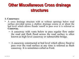 Other Miscellaneous Cross drainage
Other Miscellaneous Cross drainage
structures
structures
1. Causeways:
• A cross drainage structure with or without openings below road
surface provided across a shallow drainage course at or about the
bed level which allows floods/ runoff to pass over it is referred as
Causeway.
– A causeway with vents below to pass regular flow under
the road and flash flood across the road surface is often
known as high level causeway or submersible bridge.
– A causeway constructed at bed level which allows flood to
pass over the road surface at any time is referred as flush
causeway. It is sometimes called as Ford.
09/20/24 67
 