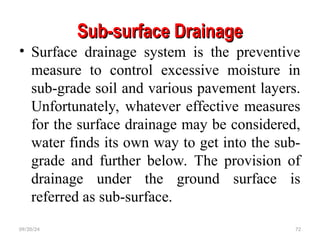Sub-surface Drainage
Sub-surface Drainage
• Surface drainage system is the preventive
measure to control excessive moisture in
sub-grade soil and various pavement layers.
Unfortunately, whatever effective measures
for the surface drainage may be considered,
water finds its own way to get into the sub-
grade and further below. The provision of
drainage under the ground surface is
referred as sub-surface.
09/20/24 72
 