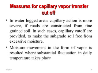 Measures for capillary vapor transfer
Measures for capillary vapor transfer
cut off
cut off
• In water logged areas capillary action is more
severe, if roads are constructed from fine
grained soil. In such cases, capillary cutoff are
provided, to make the subgrade soil free from
excessive moisture.
• Moisture movement in the form of vapor is
resulted where substantial fluctuation in daily
temperature takes place
09/20/24 78
 
