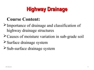 Highway Drainage
Highway Drainage
Course Content:
Importance of drainage and classification of
highway drainage structures
Causes of moisture variation in sub-grade soil
Surface drainage system
Sub-surface drainage system
09/20/24 9
 