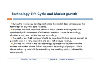 Technology Life Cycle and Market growth
10



   During the technology development phase the market does not recognize the
 technology at all; it has zero response.
   However, this is the important period in which scientists and engineers are
 spending significant amounts of effort and money to create the technology,
 develop prototypes, and test the new technology.
   The goal of any R&D manager should be to reduce this time period as much as
        g            y           g                                p
 possible, since it is very expensive and does not produce revenue.
   Once the first wave of the new technology application is launched into the
 market,
 market the market volume follows the path of technological progress. This is
                                                                progress
 characterized by slow initial growth during the launching period, followed by
 rapid growth.

           Technology Life Cycles        Chapter 4   By: Motaz Al-Agamawi
 