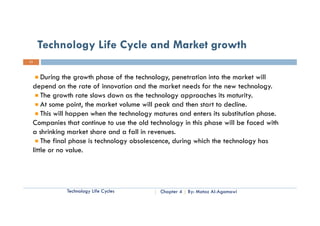 Technology Life Cycle and Market growth
11



     During the growth phase of the technology penetration into the market will
                                     technology,
 depend on the rate of innovation and the market needs for the new technology.
     The growth rate slows down as the technology approaches its maturity.
     At some point, the market volume will peak and then start to decline.
     This will happen when the technology matures and enters its substitution phase.
 Companies that continue to use the old technology in this phase will be faced with
       p                                          gy       p
 a shrinking market share and a fall in revenues.
     The final phase is technology obsolescence, during which the technology has
 little or no value
               value.




            Technology Life Cycles          Chapter 4   By: Motaz Al-Agamawi
 