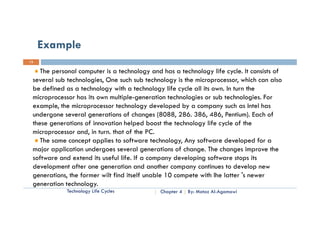 Example
13

    The personal computer is a technology and has a technology life cycle. It consists of
 several sub technologies, One such sub technology is the microprocessor, which can also
 be defined as a technology with a technology life cycle all its own. In turn the
 microprocessor has its own multiple-generation technologies or sub technologies. For
 example, the microprocessor technology developed by a company such as Intel has
 undergone several generations of changes (8088, 286. 386, 486, Pentium). Each of
 these generations of innovation helped boost the technology life cycle of the
 microprocessor and, in turn. that of the PC.
    The same concept applies to software technology, Any software developed for a
 major application undergoes several generations of change. The changes improve the
                                                      change
 software and extend its useful life. If a company developing software stops its
 development after one generation and another company continues to develop new
 generations, the former wilt fi d it lf unable 10 compete with Ih l tt 's newer
         ti   th f         ilt find itself   bl          t ith Ihe latter
 generation technology.
             Technology Life Cycles           Chapter 4   By: Motaz Al-Agamawi
 