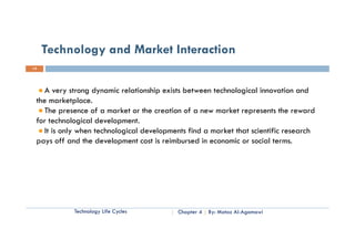 Technology and Market Interaction
14




    A very strong dynamic relationship exists between technological innovation and
 the marketplace.
    The presence of a market or the creation of a new market represents the reward
 for technological development.
    It is only when technological developments find a market that scientific research
 pays off and the development cost is reimbursed in economic or social terms.
          ff d h d l                  i i b       di        i         i l




            Technology Life Cycles         Chapter 4   By: Motaz Al-Agamawi
 