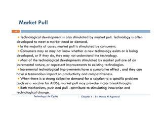 Market Pull
16


    Technological development is also stimulated by market pull. Technology is often
             g            p                           y        p           gy
 developed to meet a market need or demand.
    In the majority of cases, market pull is stimulated by consumers.
    Consumers may or may not know whether a new technology exists or is being
 developed, or if they do, they may not understand the technology.
    Most of the technological developments stimulated by market pull are of an
 incremental nature, or represent improvements to existing technologies.
    Incremental technological improvements have a cumulative effect , and they can
 have a tremendous impact on productivity and competitiveness.
                        p       p            y          p
    When there is a strong collective demand for a solution to a specific problem
 (such as a vaccine for AIDS), market pull may provoke major breakthroughs.
    Both mechanisms push and pull . contribute to stimulating innovation and
          mechanisms,
 technological change.
            Technology Life Cycles         Chapter 4   By: Motaz Al-Agamawi
 