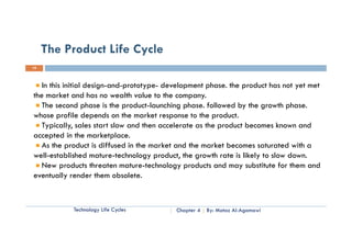 The Product Life Cycle
19



   I thi i iti l d i
   In this initial design-and-prototype- d l
                            d     t t    development phase. th product h not yet met
                                                    t h      the    d t has t t t
the market and has no wealth value to the company.
   The second phase is the product-launching phase. followed by the growth phase.
whose profile depends on the market response to the product.
   Typically, sales start slow and then accelerate as the product becomes known and
accepted in the marketplace.
   As the product is diffused in the market and the market becomes saturated with a
well-established mature-technology product, the growth rate is likely to slow down.
   New
   N products threaten mature-technology products and may substitute for them and
              d t th t          t     t h l        d t     d        b tit t f th    d
eventually render them obsolete.



           Technology Life Cycles         Chapter 4   By: Motaz Al-Agamawi
 