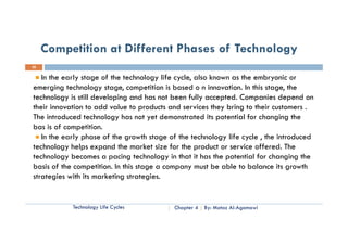 Competition at Different Phases of Technology
20


   In the early stage of the technology life cycle, also known as the embryonic or
emerging technology stage, competition is based o n innovation. In this stage, the
technology is still developing and has not been fully accepted. Companies depend on
their innovation to add value to products and services they bring to their customers .
The introduced technology has not yet demonstrated its potential for changing the
bas is of competition.
   In the
   I th early phase of th growth stage of th technology life cycle , th i t d d
             l h        f the       th t     f the t h l      lif    l the introduced
technology helps expand the market size for the product or service offered. The
technology becomes a pacing technology in that it has the potential for changing the
basis of the competition. In this stage a company must be able to balance its growth
strategies with its marketing strategies.


            Technology Life Cycles         Chapter 4   By: Motaz Al-Agamawi
 