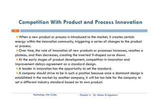 Competition With Product and Process Innovation
22


   When a new product or process is introduced to the market, it creates certain
energy within the innovation community, triggering a series of changes to the product
or process.
   Over ti
   O     time, th rate of i
               the t f innovation of new products or processes increases, reaches a
                                ti    f         d t                i             h
plateau, and then decreases, creating the inverted V-shaped curve shown.
   At the early stages of product development, competition in innovation and
improvement delays agreement on a standard design.
   A leader in innovation has the opportunity to set the standard.
   A company should strive to be in such a position because once a dominant design is
established in the market by another company, it will be too late for the company to
set a different industry standard based on its own product.


            Technology Life Cycles        Chapter 4   By: Motaz Al-Agamawi
 