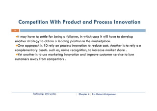 Competition With Product and Process Innovation
23


  It may have to settle for being a follower, in which case it will have to develop
another strategy to obtain a leading position in the marketplace.
  One approach is 10 rely on process innovation to reduce cost. Another is to rely o n
complementary assets. such as, name recognition, to increase market share .
      l    t          t     h                  iti t i               k t h
  Yet another is to use marketing innovation and improve customer service to lure
customers away from competitors .




            Technology Life Cycles         Chapter 4   By: Motaz Al-Agamawi
 