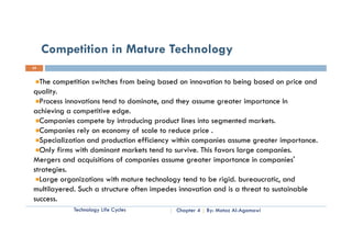 Competition in Mature Technology
24


  The competition switches from being based on innovation to being based on price and
quality.
  Process innovations tend to dominate, and they assume greater importance In
                         edge.
achieving a competitive edge
  Companies compete by introducing product lines into segmented markets.
  Companies rely on economy of scale to reduce price .
  Specialization and production efficiency within companies assume greater importance.
                                   ff
  Only firms with dominant markets tend to survive. This favors large companies.
Mergers and acquisitions of companies assume greater importance in companies'
strategies.
  Large organizations with mature technology tend to be rigid. bureaucratic, and
multilayered. Such a structure often impedes innovation and is a threat to sustainable
success.
            Technology Life Cycles         Chapter 4   By: Motaz Al-Agamawi
 