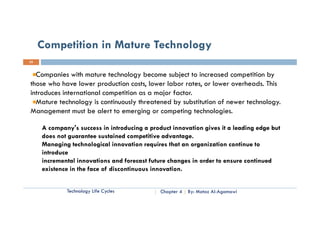 Competition in Mature Technology
25


  Companies with mature technology become subject to increased competition by
those who have lower production costs, lower labor rates, or lower overheads. This
introduces international competition as a major factor.
  Mature t h l
  M t     technology i continuously th t d by substitution of newer technology.
                      is   ti     l threatened b b tit ti       f       t h l
Management must be alert to emerging or competing technologies.

     A company's success in introducing a product innovation gives it a leading edge but
                 '
     does not guarantee sustained competitive advantage.
     Managing technological innovation requires that an organization continue to
     introduce
     incremental innovations and forecast future changes in order to ensure continued
     existence in the face of discontinuous innovation.


             Technology Life Cycles           Chapter 4   By: Motaz Al-Agamawi
 