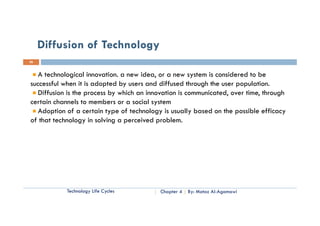 Diffusion of Technology
26


   A technological innovation. a new idea, or a new system is considered to be
successful when it is adopted by users and diffused through the user population.
   Diffusion is the process by which an innovation is communicated, over time, through
certain channels t members or a social system
   t i h         l to     b           i l t
   Adoption of a certain type of technology is usually based on the possible efficacy
of that technology in solving a perceived problem.




            Technology Life Cycles         Chapter 4   By: Motaz Al-Agamawi
 
