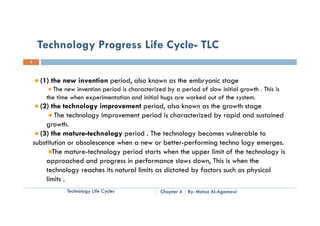 Technology Progress Life Cycle- TLC
3




      (1) the new invention period, also known as the embryonic stage
           The new invention period is characterized by a period of slow initial growth . This is
        the time when experimentation and initial hugs are worked out of the system.
      (2) the technology improvement period, also known as the growth stage
            The technology improvement period is characterized by rapid and sustained
         growth.
         growth
      (3) the mature-technology period . The technology becomes vulnerable to
    substitution or obsolescence when a new or better-performing techno logy emerges.
           Th mature-technology period starts when the upper limit of the technology is
           The             h l        i d          h h            li i f h      h l    i
         approached and progress in performance slows down, This is when the
         technology reaches its natural limits as dictated by factors such as physical
         limits .
               Technology Life Cycles              Chapter 4   By: Motaz Al-Agamawi
 