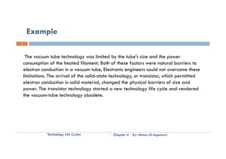 Example
4




     The vacuum tube technology was limited by the tube's size and the power
    consumption of the heated filament. Both of these factors were natural barriers to
    electron conduction in a vacuum tube, Electronic engineers could not overcome these
    limitations. The arrival of the solid-state technology, or transistor, which permitted
    electron conduction in solid material, changed the physical barriers of size and
    power. The t
             Th transistor t h l
                      i t technology started a new t h l
                                         t t d         technology life cycle and rendered
                                                                   lif      l    d   d d
    the vacuum-tube technology obsolete.




               Technology Life Cycles          Chapter 4   By: Motaz Al-Agamawi
 