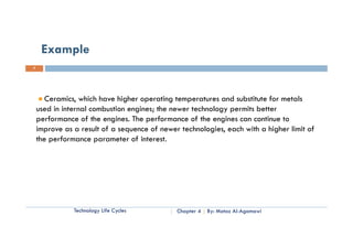 Example
7




       Ceramics, which have higher operating temperatures and substitute for metals
    used in internal combustion engines; the newer technology permits better
    performance of the engines. The performance of the engines can continue to
    improve as a result of a sequence of newer technologies, each with a higher limit of
    the
    th performance parameter of interest.
           f                  t   fi t     t




               Technology Life Cycles         Chapter 4   By: Motaz Al-Agamawi
 