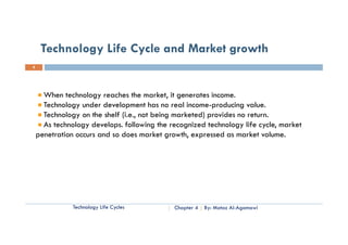 Technology Life Cycle and Market growth
8




      When technology reaches the market, it generates income.
      Technology under development has no real income-producing value.
      Technology on the shelf (i.e., not being marketed) provides no return.
      As technology develops. following the recognized technology life cycle, market
    penetration occurs and so does market growth, expressed as market volume
                                             growth                      volume.




               Technology Life Cycles        Chapter 4   By: Motaz Al-Agamawi
 