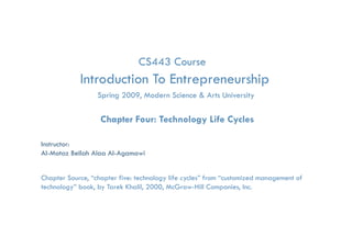 CS443 Course
            Introduction To Entrepreneurship
                                 p         p
                    Spring 2009, Modern Science & Arts University

                     Chapter Four: Technology Life Cycles

Instructor:
Al-Motaz Bellah Alaa Al-Agamawi


Chapter Source, “chapter five: technology life cycles” from “customized management of
technology” book, by Tarek Khalil, 2000, McGraw-Hill Companies, Inc.

          Technology Life Cycles            Chapter 4   By: Motaz Al-Agamawi
 