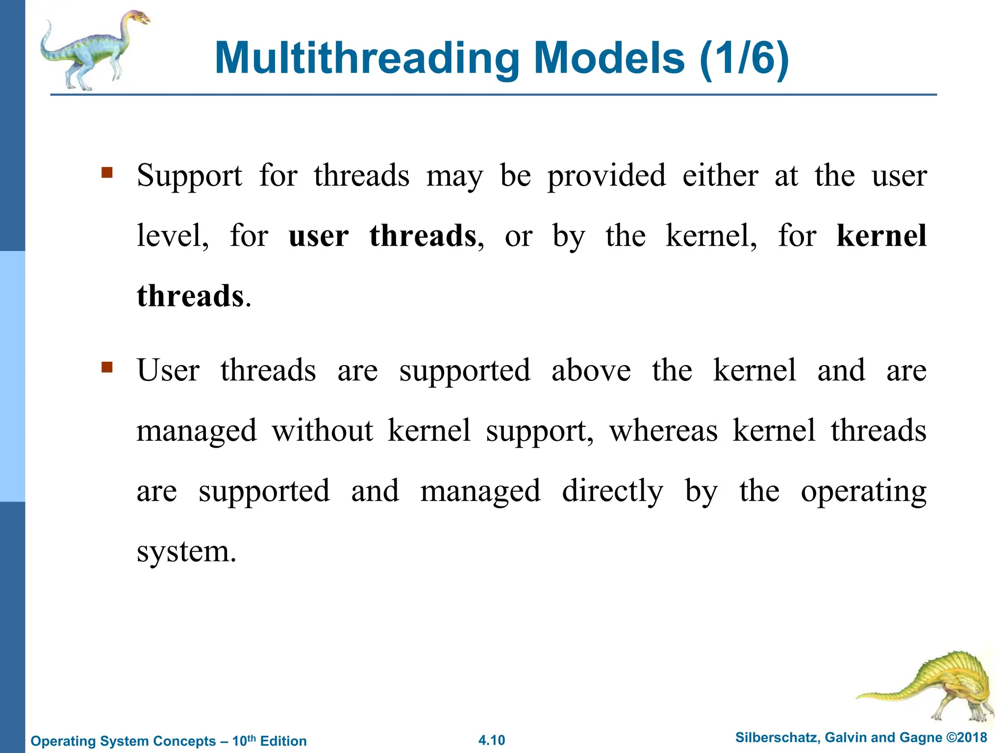 4.10 Silberschatz, Galvin and Gagne ©2018
Operating System Concepts – 10th Edition
Multithreading Models (1/6)
▪ Support for threads may be provided either at the user
level, for user threads, or by the kernel, for kernel
threads.
▪ User threads are supported above the kernel and are
managed without kernel support, whereas kernel threads
are supported and managed directly by the operating
system.
 