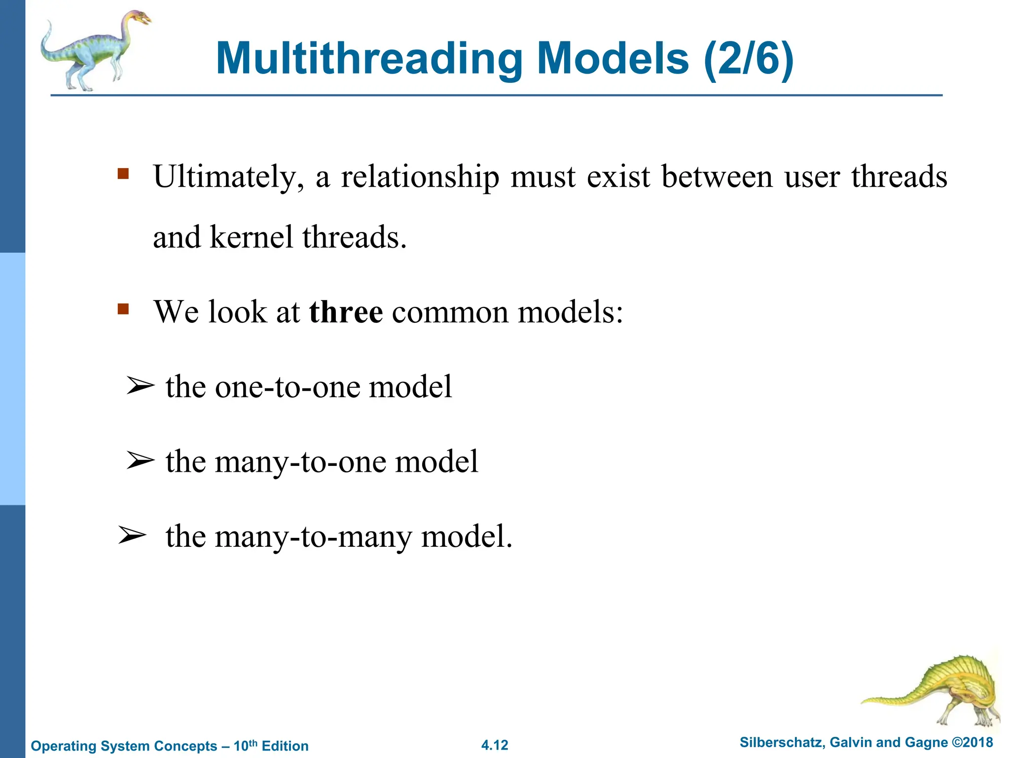 4.12 Silberschatz, Galvin and Gagne ©2018
Operating System Concepts – 10th Edition
Multithreading Models (2/6)
▪ Ultimately, a relationship must exist between user threads
and kernel threads.
▪ We look at three common models:
➢ the one-to-one model
➢ the many-to-one model
➢ the many-to-many model.
 