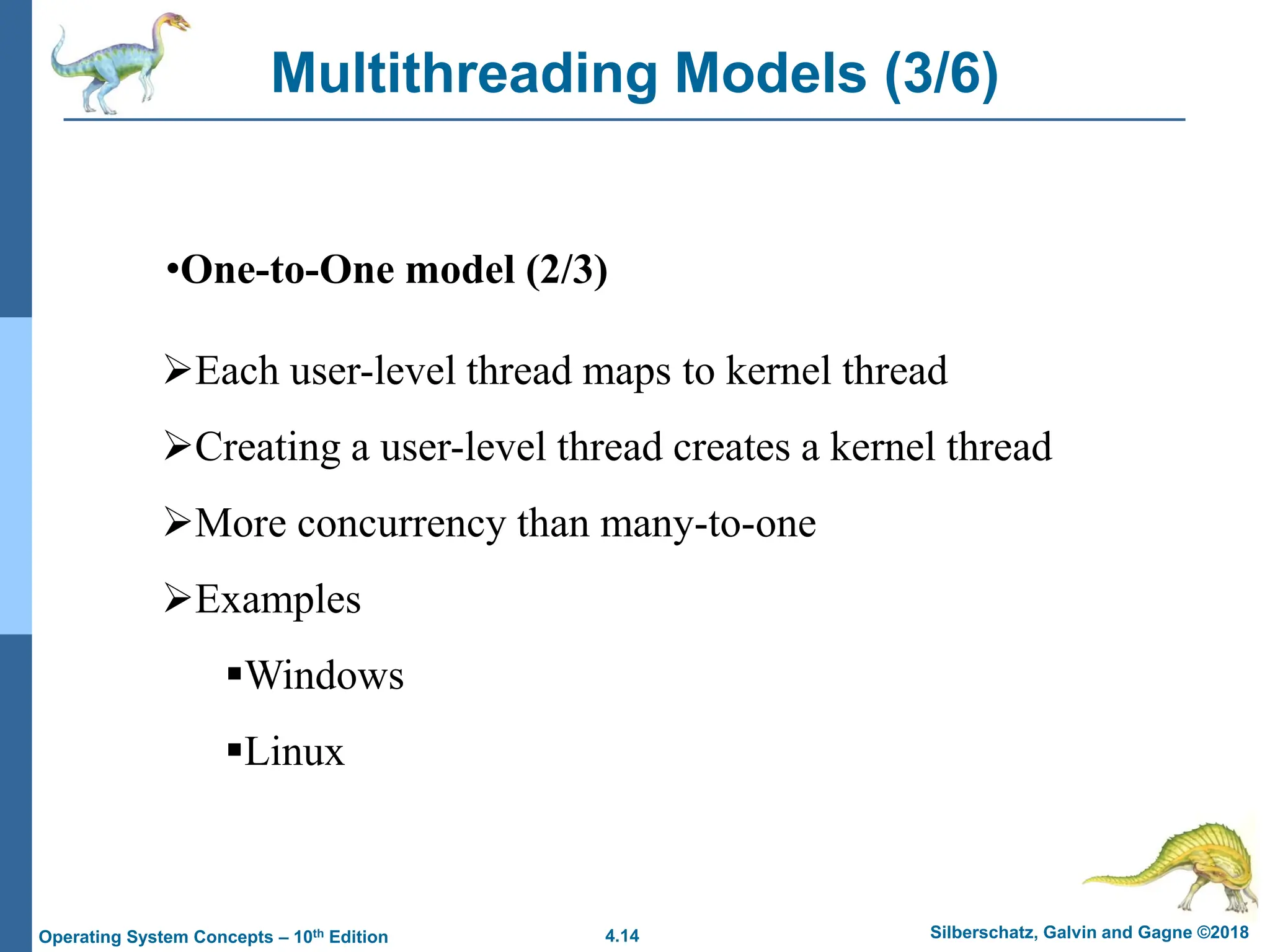 4.14 Silberschatz, Galvin and Gagne ©2018
Operating System Concepts – 10th Edition
Multithreading Models (3/6)
•One-to-One model (2/3)
➢Each user-level thread maps to kernel thread
➢Creating a user-level thread creates a kernel thread
➢More concurrency than many-to-one
➢Examples
▪Windows
▪Linux
 