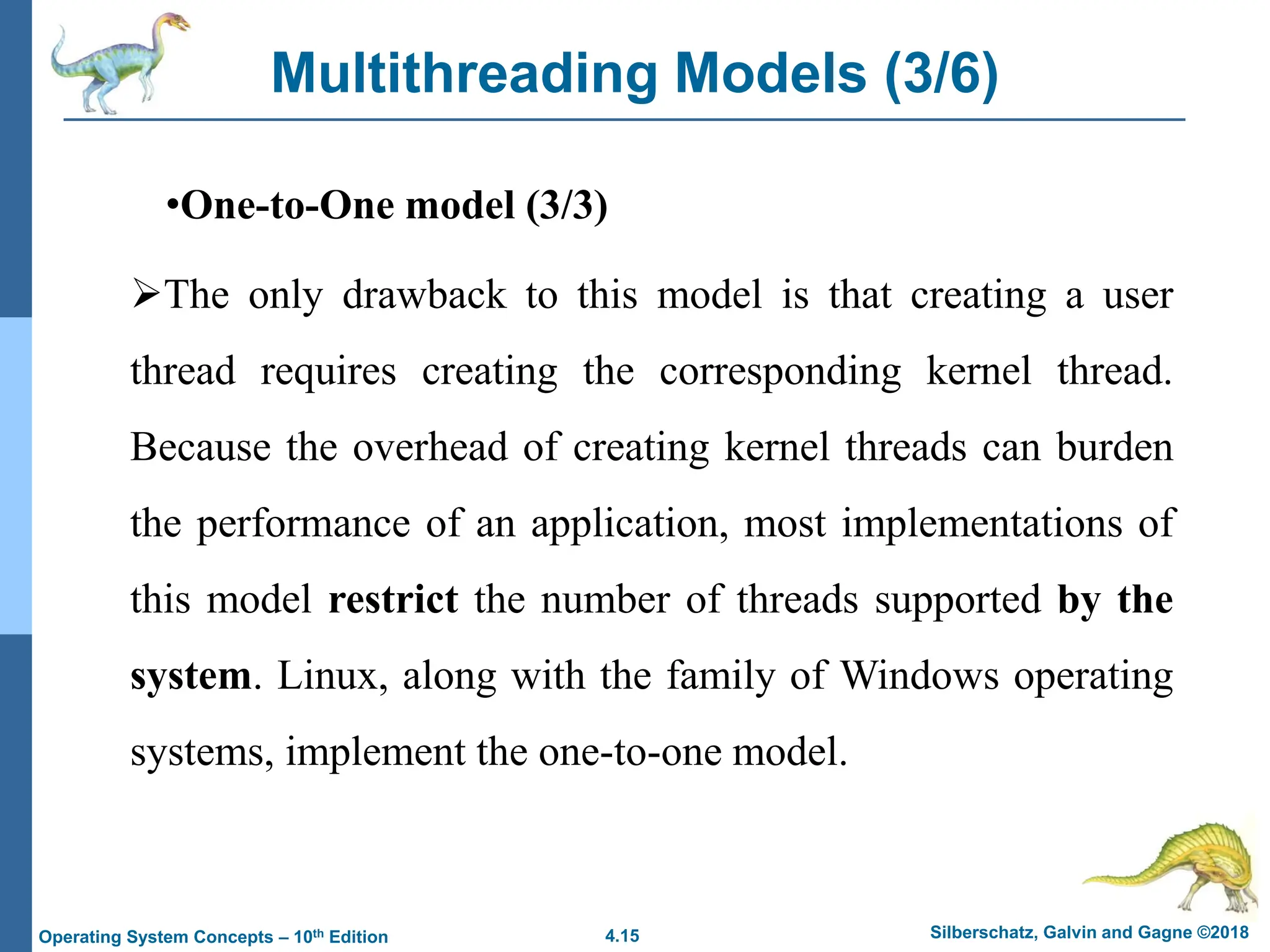 4.15 Silberschatz, Galvin and Gagne ©2018
Operating System Concepts – 10th Edition
Multithreading Models (3/6)
•One-to-One model (3/3)
➢The only drawback to this model is that creating a user
thread requires creating the corresponding kernel thread.
Because the overhead of creating kernel threads can burden
the performance of an application, most implementations of
this model restrict the number of threads supported by the
system. Linux, along with the family of Windows operating
systems, implement the one-to-one model.
 