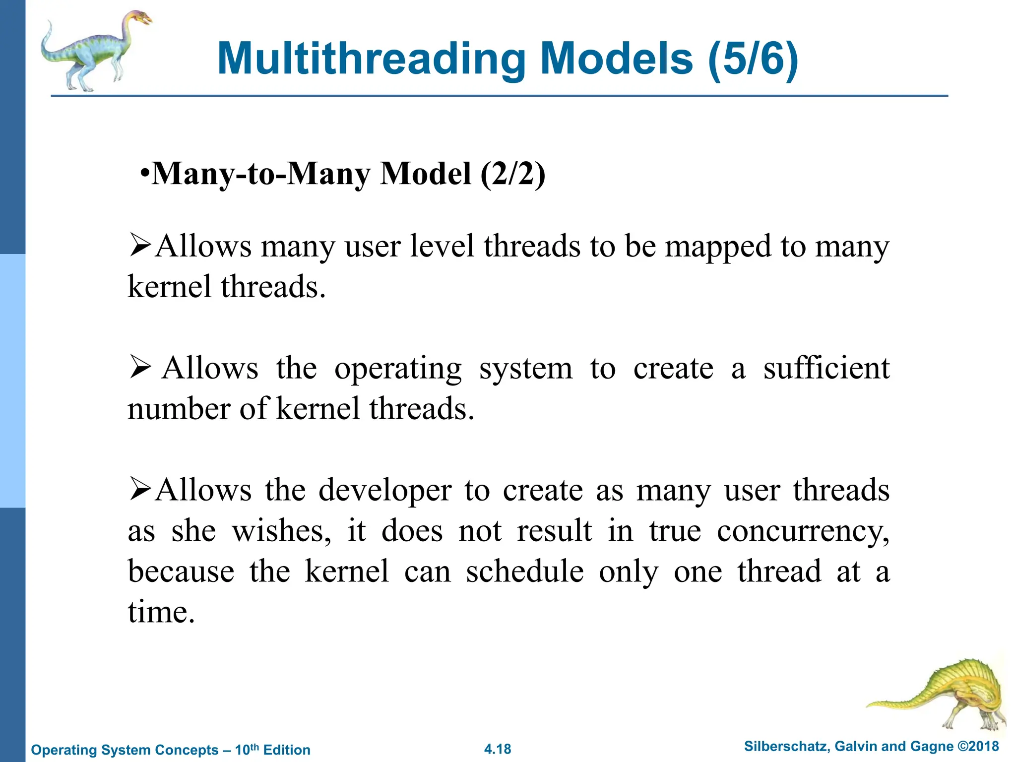 4.18 Silberschatz, Galvin and Gagne ©2018
Operating System Concepts – 10th Edition
Multithreading Models (5/6)
•Many-to-Many Model (2/2)
➢Allows many user level threads to be mapped to many
kernel threads.
➢ Allows the operating system to create a sufficient
number of kernel threads.
➢Allows the developer to create as many user threads
as she wishes, it does not result in true concurrency,
because the kernel can schedule only one thread at a
time.
 