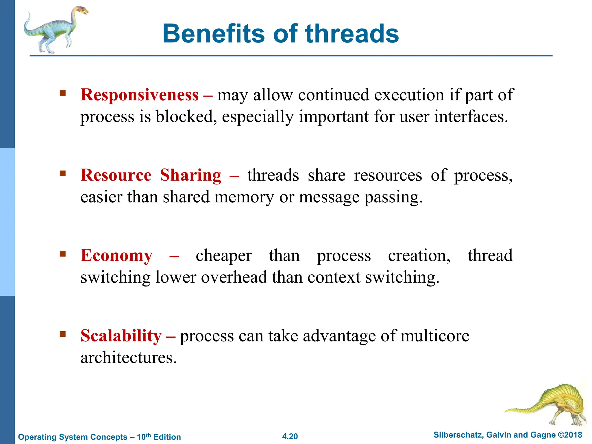 4.20 Silberschatz, Galvin and Gagne ©2018
Operating System Concepts – 10th Edition
Benefits of threads
▪ Responsiveness – may allow continued execution if part of
process is blocked, especially important for user interfaces.
▪ Resource Sharing – threads share resources of process,
easier than shared memory or message passing.
▪ Economy – cheaper than process creation, thread
switching lower overhead than context switching.
▪ Scalability – process can take advantage of multicore
architectures.
 