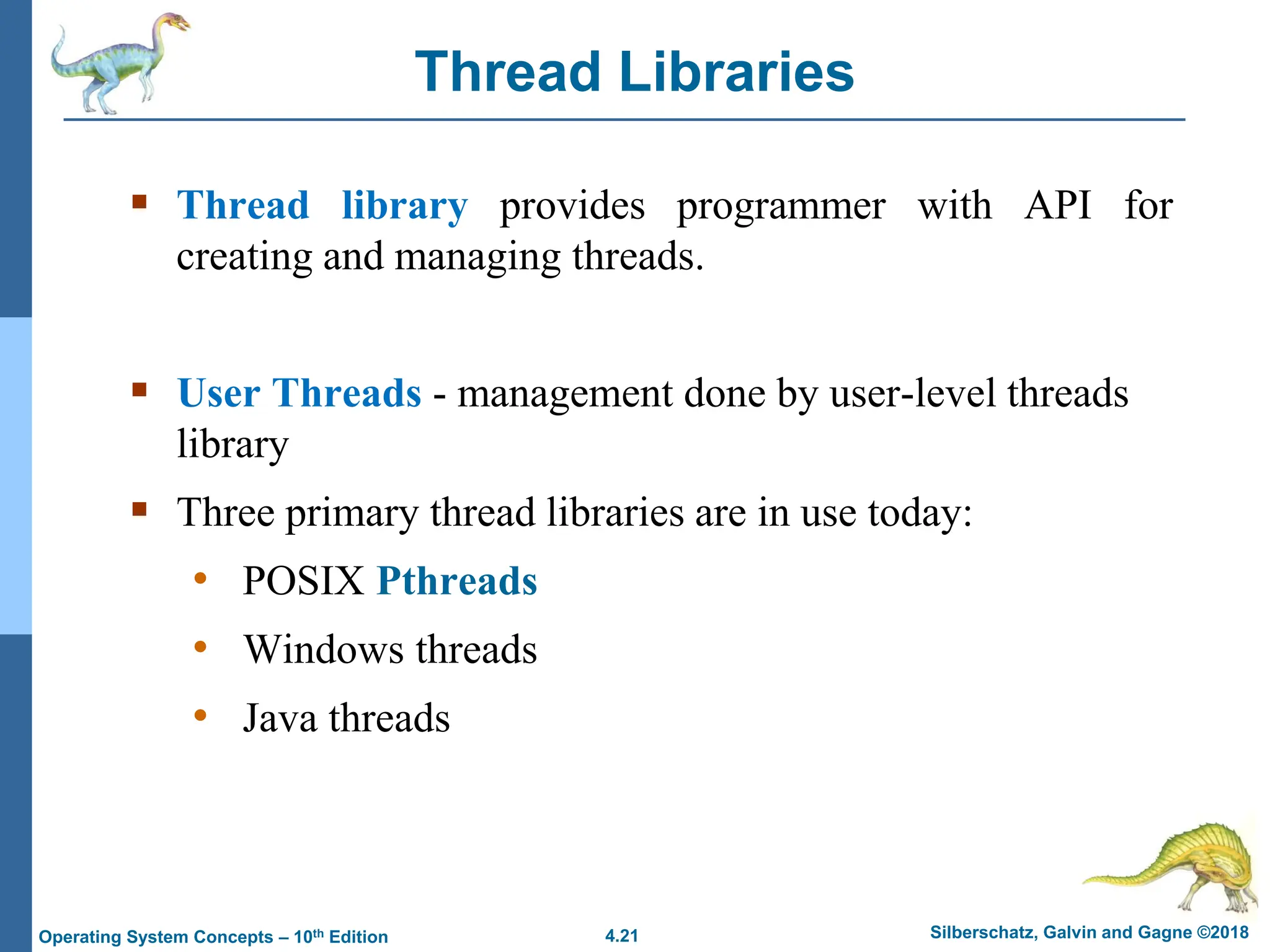 4.21 Silberschatz, Galvin and Gagne ©2018
Operating System Concepts – 10th Edition
Thread Libraries
▪ Thread library provides programmer with API for
creating and managing threads.
▪ User Threads - management done by user-level threads
library
▪ Three primary thread libraries are in use today:
• POSIX Pthreads
• Windows threads
• Java threads
 